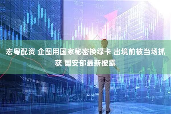 宏粤配资 企图用国家秘密换绿卡 出境前被当场抓获 国安部最新披露