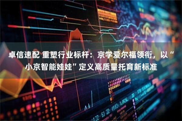 卓信速配 重塑行业标杆：京学爱尔福领衔，以“小京智能娃娃”定义高质量托育新标准