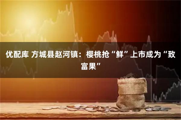 优配库 方城县赵河镇：樱桃抢“鲜”上市成为“致富果”
