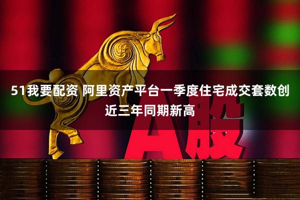 51我要配资 阿里资产平台一季度住宅成交套数创近三年同期新高