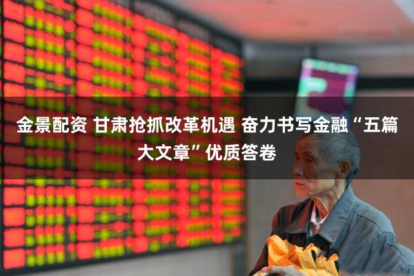 金景配资 甘肃抢抓改革机遇 奋力书写金融“五篇大文章”优质答卷