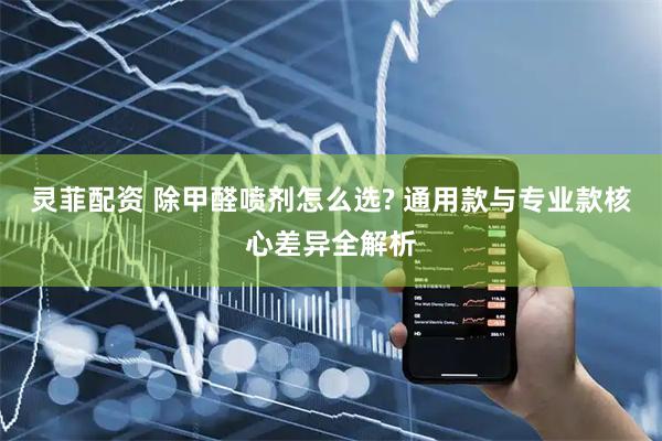灵菲配资 除甲醛喷剂怎么选? 通用款与专业款核心差异全解析