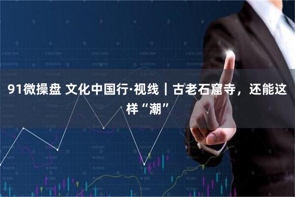 91微操盘 文化中国行·视线｜古老石窟寺，还能这样“潮”